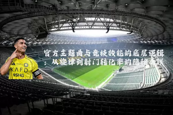 官方主题曲与竞技效能的底层逻辑:从旋律到射门转化率的隐秘关联