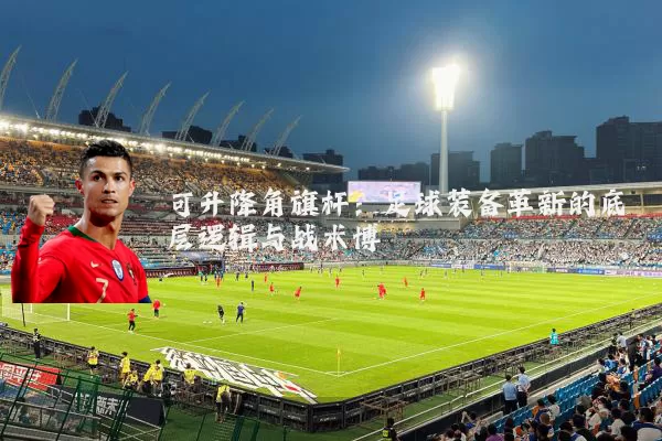 可升降角旗杆:足球装备革新的底层逻辑与战术博弈